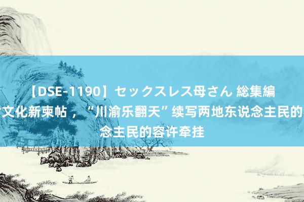 【DSE-1190】セックスレス母さん 総集編 擦亮川渝文化新柬帖 ，“川渝乐翻天”续写两地东说念主民的容许牵挂