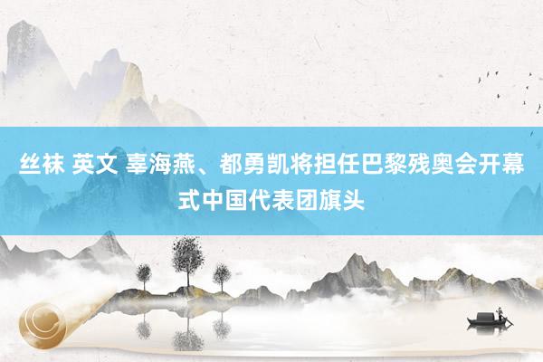 丝袜 英文 辜海燕、都勇凯将担任巴黎残奥会开幕式中国代表团旗头