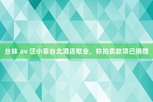 丝袜 av 汪小菲台北酒店歇业，称拍卖款项已捐赠