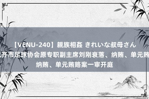 【VENU-240】親族相姦 きれいな叔母さん 高梨あゆみ 成齐市足球协会原专职副主席刘刚衰落、纳贿、单元贿赂案一审开庭