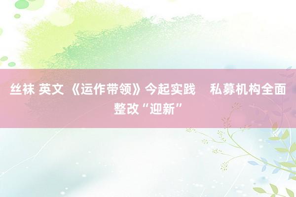 丝袜 英文 《运作带领》今起实践    私募机构全面整改“迎新”