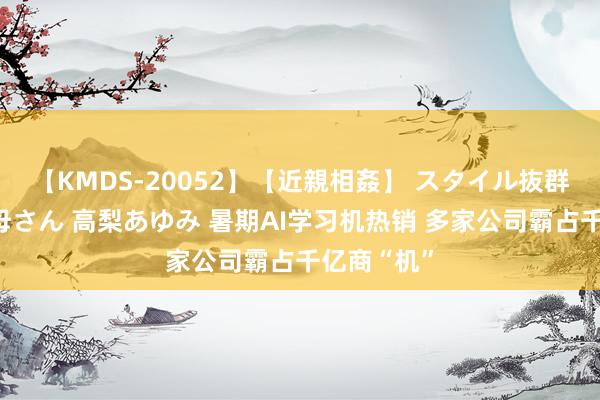 【KMDS-20052】【近親相姦】 スタイル抜群な僕の叔母さん 高梨あゆみ 暑期AI学习机热销 多家公司霸占千亿商“机”