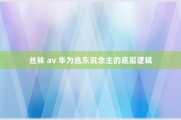 丝袜 av 华为选东说念主的底层逻辑