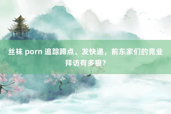 丝袜 porn 追踪蹲点、发快递，前东家们的竞业拜访有多狠？