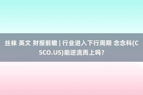 丝袜 英文 财报前瞻 | 行业进入下行周期 念念科(CSCO.US)能逆流而上吗？