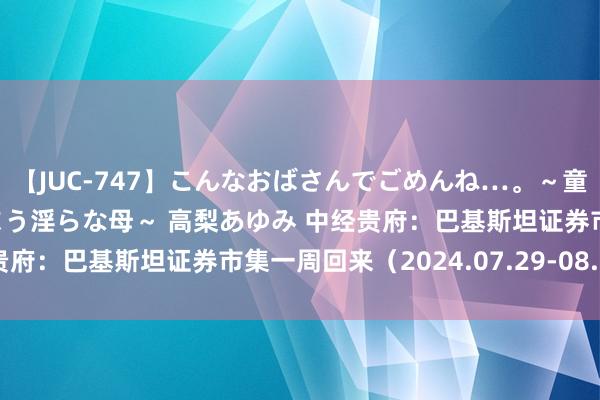 【JUC-747】こんなおばさんでごめんね…。～童貞チ○ポに発情してしまう淫らな母～ 高梨あゆみ 中经贵府：巴基斯坦证券市集一周回来（2024.07.29-08.02）