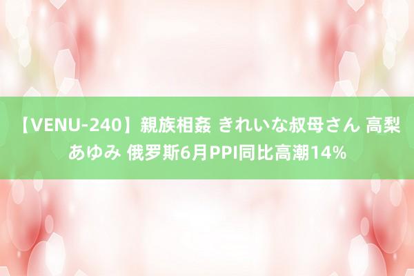 【VENU-240】親族相姦 きれいな叔母さん 高梨あゆみ 俄罗斯6月PPI同比高潮14%