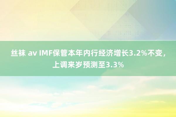 丝袜 av IMF保管本年内行经济增长3.2%不变，上调来岁预测至3.3%