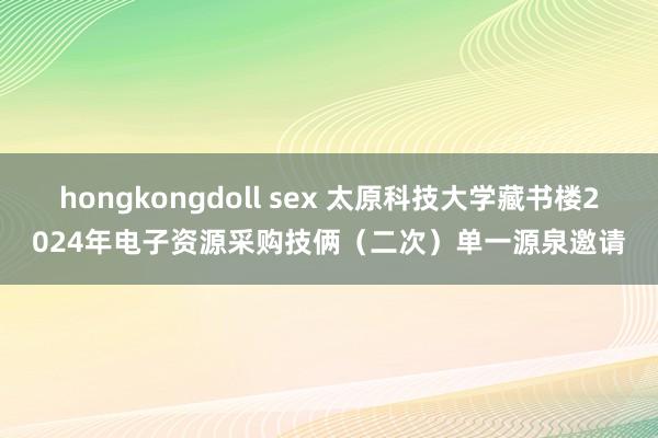 hongkongdoll sex 太原科技大学藏书楼2024年电子资源采购技俩（二次）单一源泉邀请