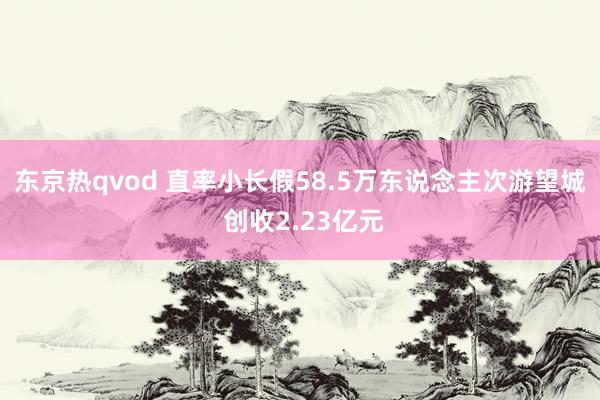 东京热qvod 直率小长假58.5万东说念主次游望城 创收2.23亿元