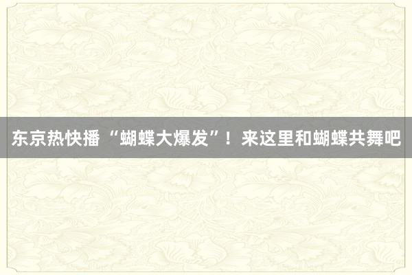 东京热快播 “蝴蝶大爆发”！来这里和蝴蝶共舞吧