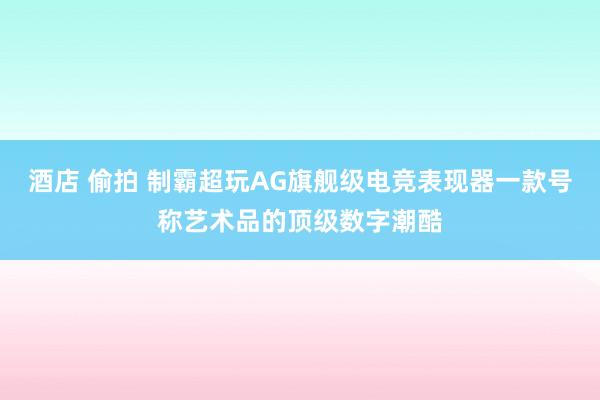 酒店 偷拍 制霸超玩AG旗舰级电竞表现器一款号称艺术品的顶级数字潮酷