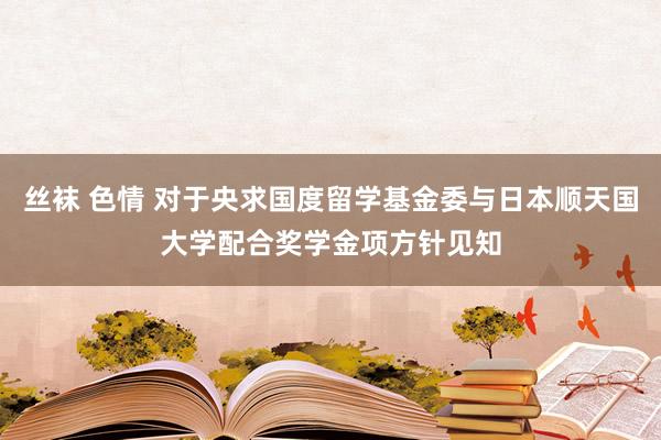 丝袜 色情 对于央求国度留学基金委与日本顺天国大学配合奖学金项方针见知