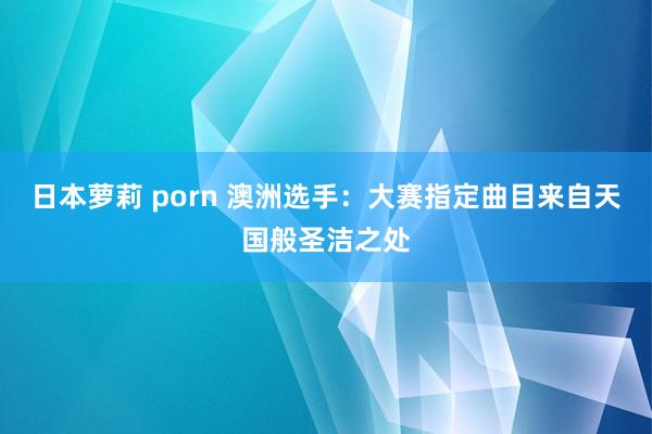 日本萝莉 porn 澳洲选手：大赛指定曲目来自天国般圣洁之处