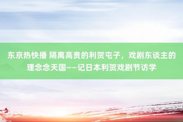 东京热快播 隔离高贵的利贺屯子，戏剧东谈主的理念念天国——记日本利贺戏剧节访学