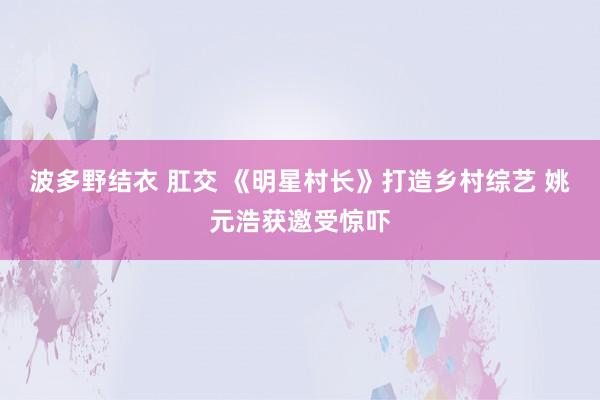 波多野结衣 肛交 《明星村长》打造乡村综艺 姚元浩获邀受惊吓