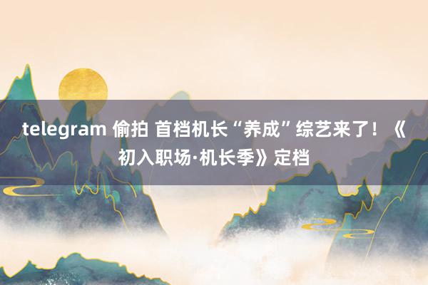 telegram 偷拍 首档机长“养成”综艺来了！《初入职场·机长季》定档