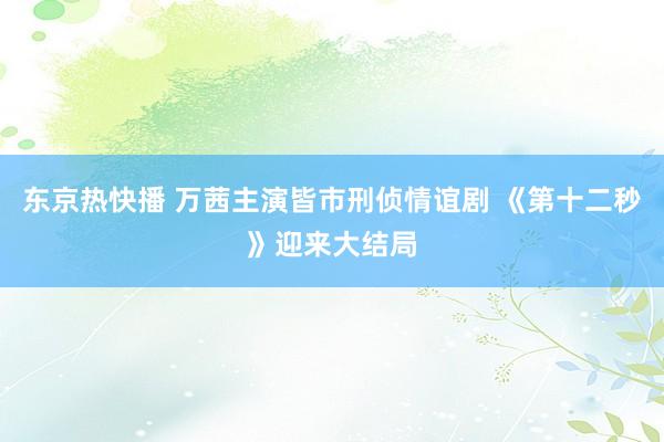 东京热快播 万茜主演皆市刑侦情谊剧 《第十二秒》迎来大结局