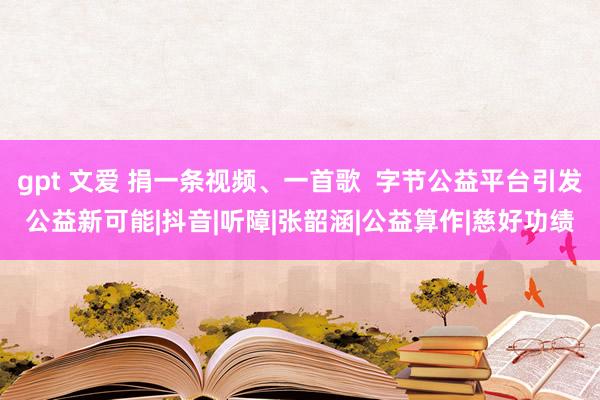 gpt 文爱 捐一条视频、一首歌  字节公益平台引发公益新可能|抖音|听障|张韶涵|公益算作|慈好功绩