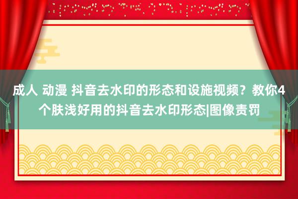 成人 动漫 抖音去水印的形态和设施视频？教你4个肤浅好用的抖音去水印形态|图像责罚