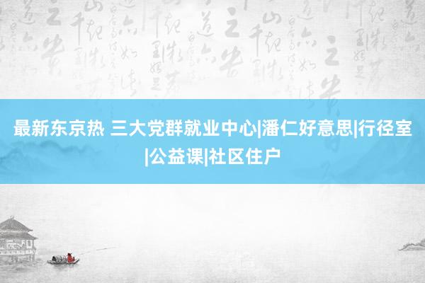 最新东京热 三大党群就业中心|潘仁好意思|行径室|公益课|社区住户