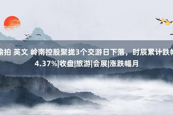 偷拍 英文 岭南控股聚拢3个交游日下落，时辰累计跌幅4.37%|收盘|旅游|会展|涨跌幅月