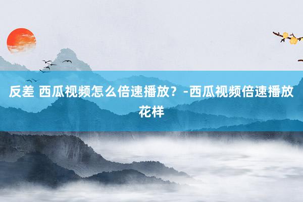 反差 西瓜视频怎么倍速播放？-西瓜视频倍速播放花样