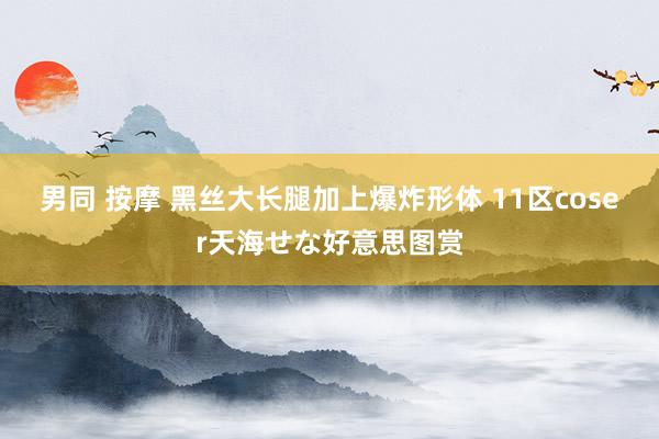 男同 按摩 黑丝大长腿加上爆炸形体 11区coser天海せな好意思图赏