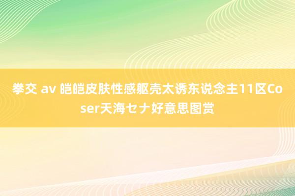 拳交 av 皑皑皮肤性感躯壳太诱东说念主11区Coser天海セナ好意思图赏