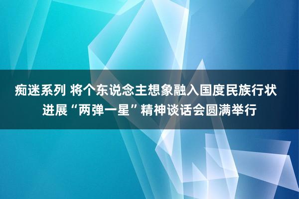 痴迷系列 将个东说念主想象融入国度民族行状  进展“两弹一星”精神谈话会圆满举行